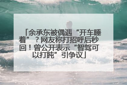 余承东被偶遇“开车睡着”？网友称打招呼后秒回！曾公开表示“智驾可以打盹”引争议