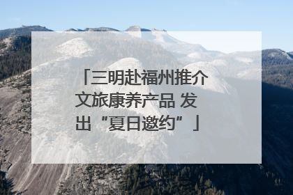 三明赴福州推介文旅康养产品 发出“夏日邀约”