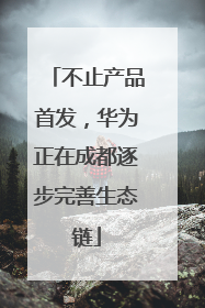 不止产品首发，华为正在成都逐步完善生态链