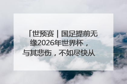 世预赛｜国足提前无缘2026年世界杯，与其悲伤，不如尽快从选帅开始重建