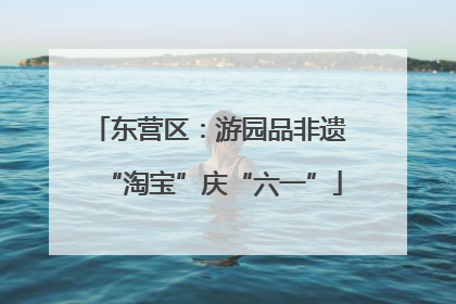 东营区：游园品非遗 “淘宝”庆“六一”