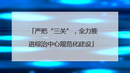 严把“三关”，全力推进综治中心规范化建设