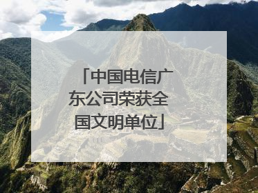中国电信广东公司荣获全国文明单位