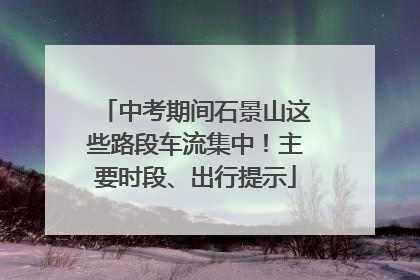 中考期间石景山这些路段车流集中！主要时段、出行提示