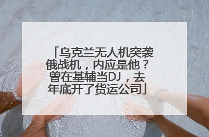 乌克兰无人机突袭俄战机，内应是他？曾在基辅当DJ，去年底开了货运公司