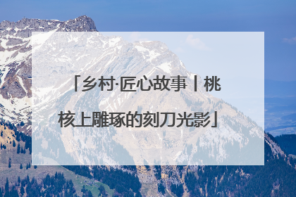 乡村·匠心故事丨桃核上雕琢的刻刀光影
