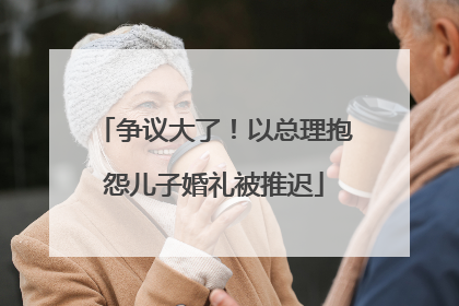 争议大了！以总理抱怨儿子婚礼被推迟