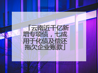 云南近千亿新增专项债，七成用于化债及偿还拖欠企业账款