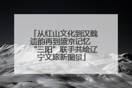 从红山文化到汉魏遗韵再到盛京记忆 “三阳”联手共绘辽宁文旅新图景
