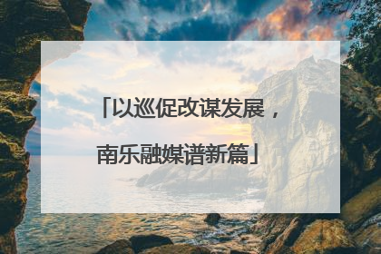 以巡促改谋发展，南乐融媒谱新篇