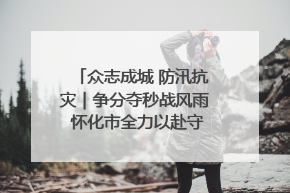 众志成城 防汛抗灾｜争分夺秒战风雨 怀化市全力以赴守护人民群众安全