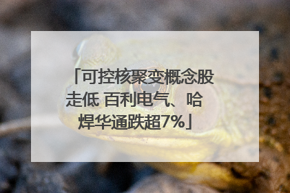 可控核聚变概念股走低 百利电气、哈焊华通跌超7%