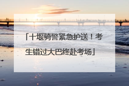 十堰骑警紧急护送！考生错过大巴终赴考场