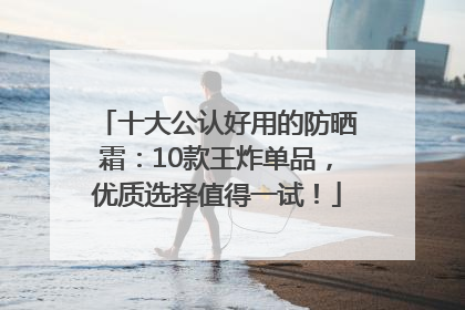 十大公认好用的防晒霜：10款王炸单品，优质选择值得一试！