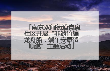 南京双闸街道青奥社区开展“非遗竹编龙舟船，端午安康贺顺遂”主题活动