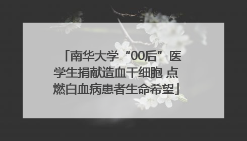 南华大学“00后”医学生捐献造血干细胞 点燃白血病患者生命希望