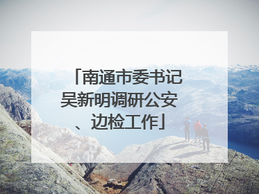 南通市委书记吴新明调研公安、边检工作