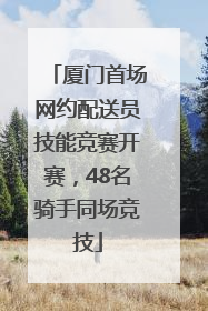 厦门首场网约配送员技能竞赛开赛，48名骑手同场竞技