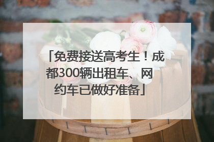 免费接送高考生！成都300辆出租车、网约车已做好准备
