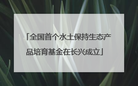 全国首个水土保持生态产品培育基金在长兴成立