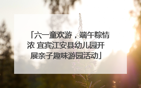 六一童欢游，端午粽情浓 宜宾江安县幼儿园开展亲子趣味游园活动