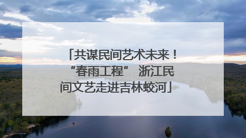 共谋民间艺术未来！“春雨工程” 浙江民间文艺走进吉林蛟河