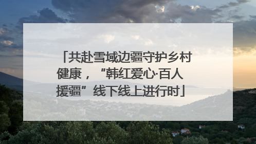 共赴雪域边疆守护乡村健康，“韩红爱心·百人援疆”线下线上进行时