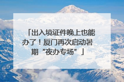 出入境证件晚上也能办了！厦门再次启动暑期“夜办专场”