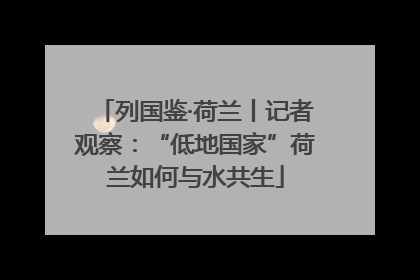 列国鉴·荷兰丨记者观察：“低地国家”荷兰如何与水共生