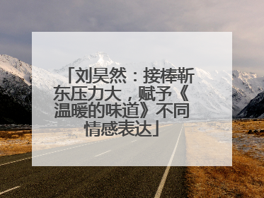 刘昊然：接棒靳东压力大，赋予《温暖的味道》不同情感表达