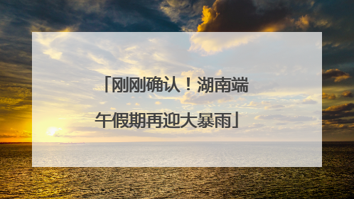 刚刚确认！湖南端午假期再迎大暴雨