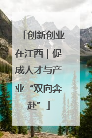 创新创业在江西｜促成人才与产业“双向奔赴”