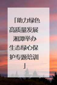 助力绿色高质量发展 湘潭举办生态绿心保护专题培训