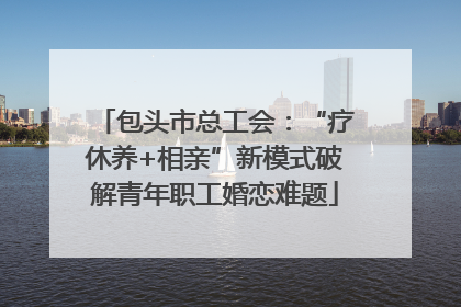 包头市总工会：“疗休养+相亲”新模式破解青年职工婚恋难题