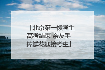 北京第一拨考生高考结束 亲友手捧鲜花迎接考生