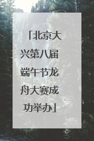 北京大兴第八届端午节龙舟大赛成功举办