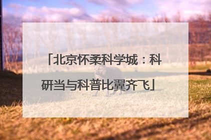 北京怀柔科学城：科研当与科普比翼齐飞