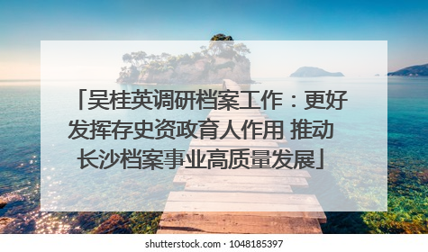 吴桂英调研档案工作：更好发挥存史资政育人作用 推动长沙档案事业高质量发展