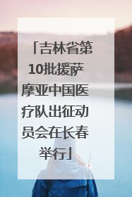 吉林省第10批援萨摩亚中国医疗队出征动员会在长春举行