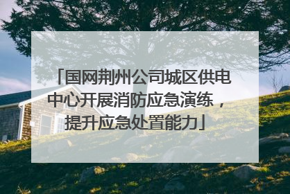 国网荆州公司城区供电中心开展消防应急演练，提升应急处置能力
