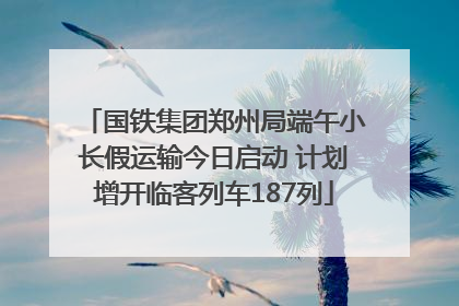 国铁集团郑州局端午小长假运输今日启动 计划增开临客列车187列