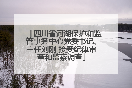 四川省河湖保护和监管事务中心党委书记、主任刘刚 接受纪律审查和监察调查