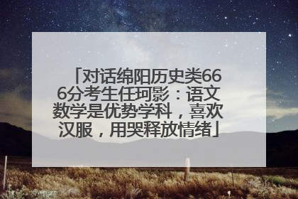 对话绵阳历史类666分考生任珂影：语文数学是优势学科，喜欢汉服，用哭释放情绪