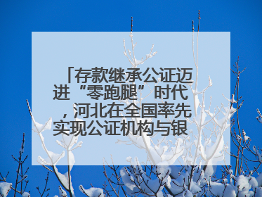 存款继承公证迈进“零跑腿”时代，河北在全国率先实现公证机构与银行数据实时交互