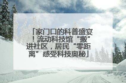 家门口的科普盛宴！流动科技馆“搬”进社区，居民“零距离”感受科技奥秘
