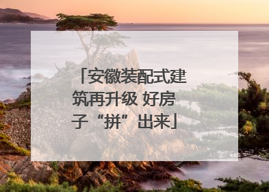 安徽装配式建筑再升级 好房子“拼”出来