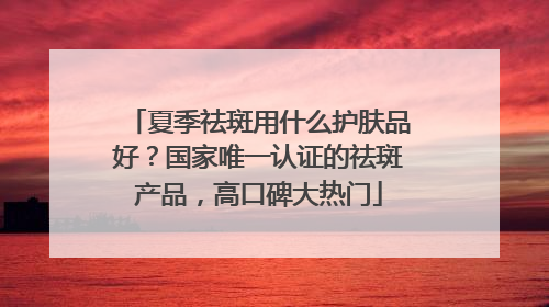 夏季祛斑用什么护肤品好？国家唯一认证的祛斑产品，高口碑大热门