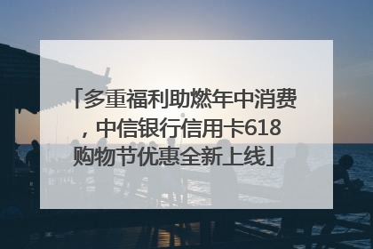 多重福利助燃年中消费，中信银行信用卡618购物节优惠全新上线