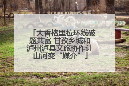 大香格里拉环线破题共富 甘孜乡城和泸州泸县文旅协作让山河变“媒介”