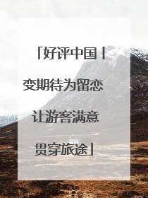 好评中国丨变期待为留恋 让游客满意贯穿旅途